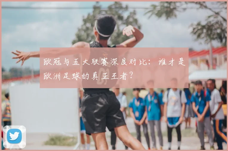 欧冠与五大联赛深度对比：谁才是欧洲足球的真正王者？
