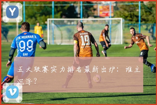 五大联赛实力排名最新出炉：谁主沉浮？