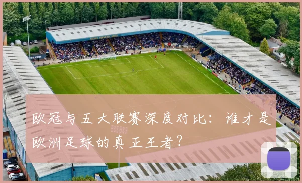 欧冠与五大联赛深度对比：谁才是欧洲足球的真正王者？