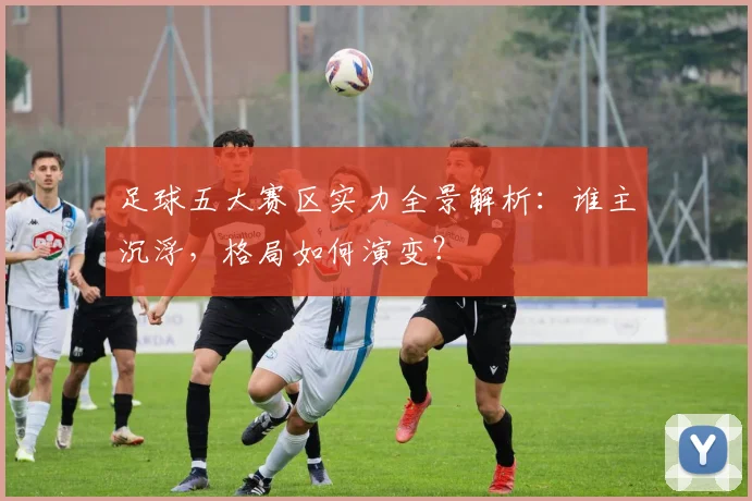 足球五大赛区实力全景解析：谁主沉浮，格局如何演变？